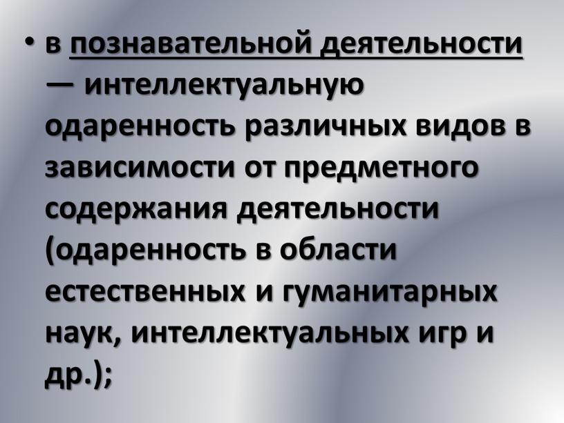 в познавательной деятельности — интеллектуальную одаренность различных видов в зависимости от предметного содержания деятельности (одаренность в области естественных и гуманитарных наук, интеллектуальных игр и др.);