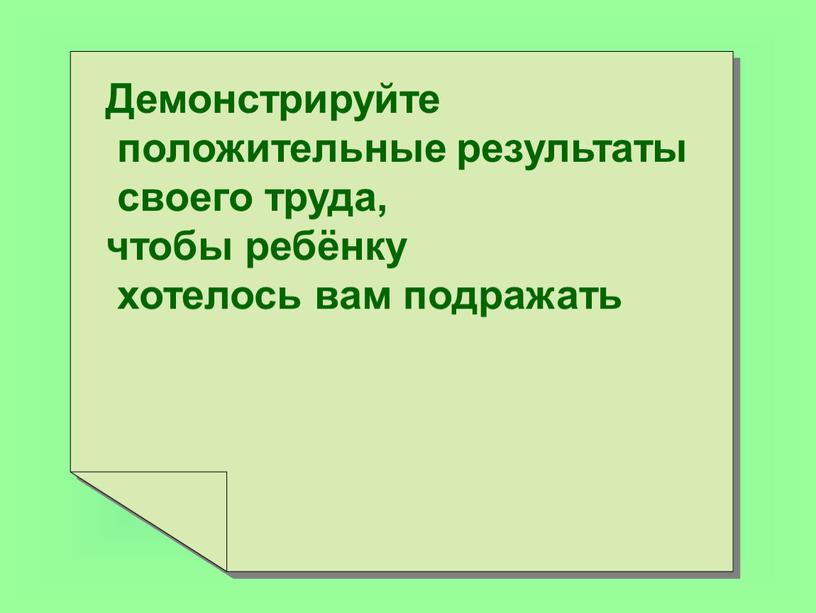 Демонстрируйте положительные результаты своего труда, чтобы ребёнку хотелось вам подражать