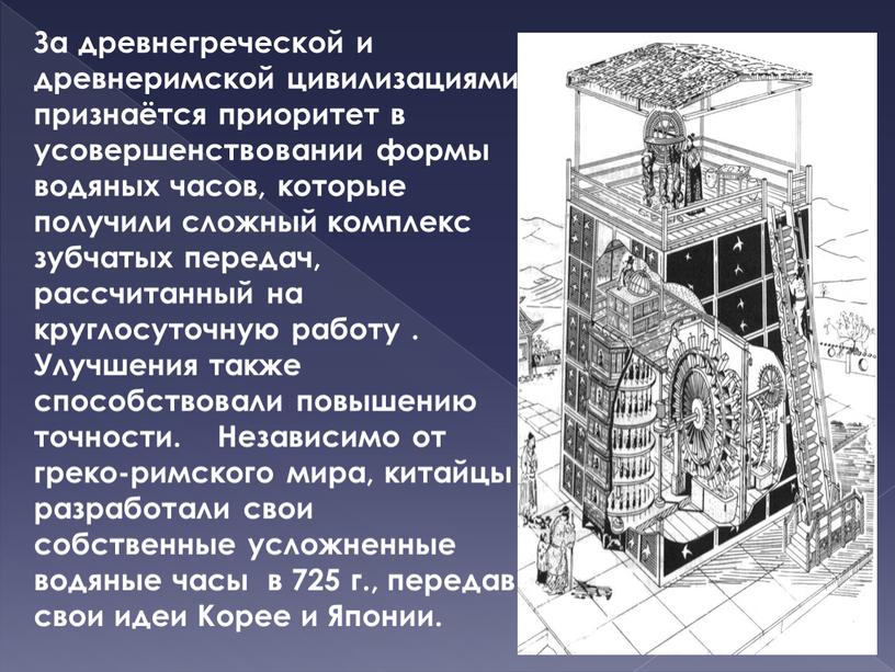 За древнегреческой и древнеримской цивилизациями признаётся приоритет в усовершенствовании формы водяных часов, которые получили сложный комплекс зубчатых передач, рассчитанный на круглосуточную работу