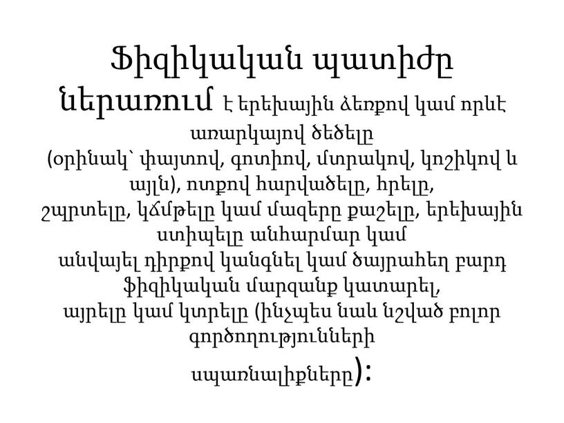 Ֆիզիկական պատիժը ներառում է երեխային ձեռքով կամ որևէ առարկայով ծեծելը (օրինակ` փայտով, գոտիով, մտրակով, կոշիկով և այլն), ոտքով հարվածելը, հրելը, շպրտելը, կճմթելը կամ մազերը քաշելը,…