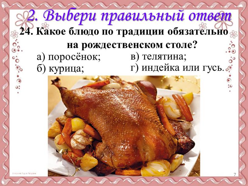 Выбери правильный ответ 24. Какое блюдо по традиции обязательно на рождественском столе? а) поросёнок; б) курица; в) телятина; г) индейка или гусь