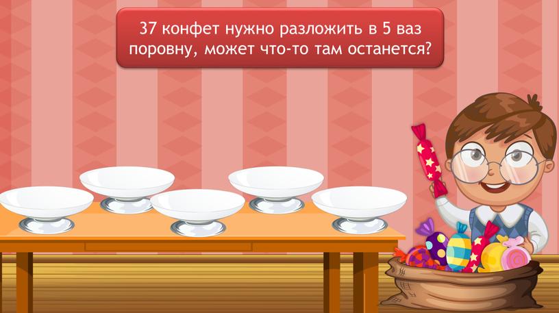 37 конфет нужно разложить в 5 ваз поровну, может что-то там останется?