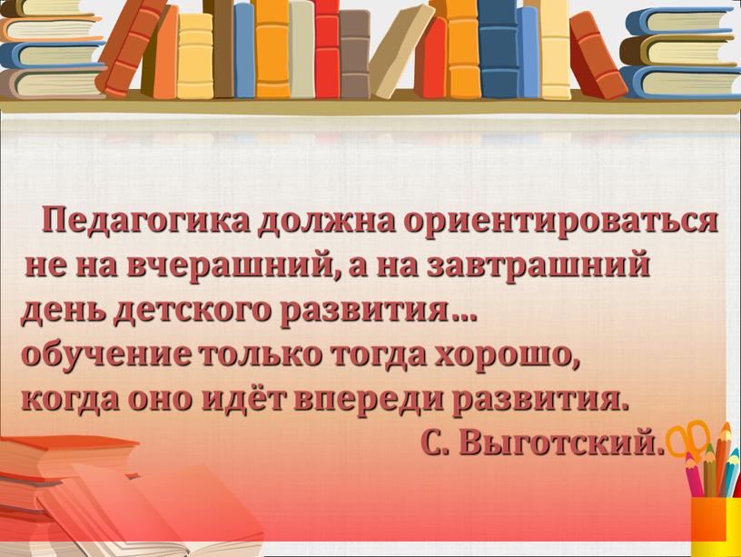 Педагогика должна ориентироваться не на вчерашний, а на завтрашний день детского развития… обучение только тогда хорошо, когда оно идёт впереди развития