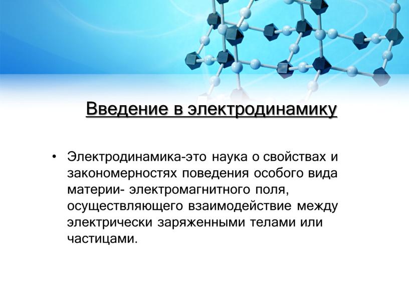 Введение в электродинамику Электродинамика-это наука о свойствах и закономерностях поведения особого вида материи- электромагнитного поля, осуществляющего взаимодействие между электрически заряженными телами или частицами