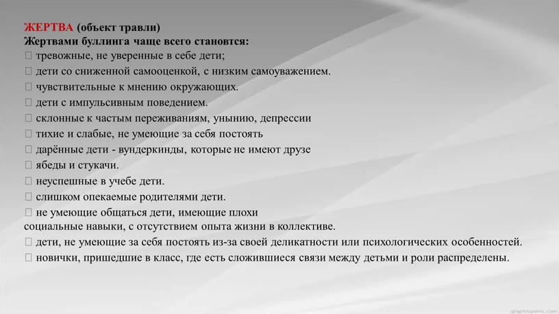 ЖЕРТВА (объект травли) Жертвами буллинга чаще всего становтся:  тревожные, не уверенные в себе дети;  дети со сниженной самооценкой, с низким самоуважением