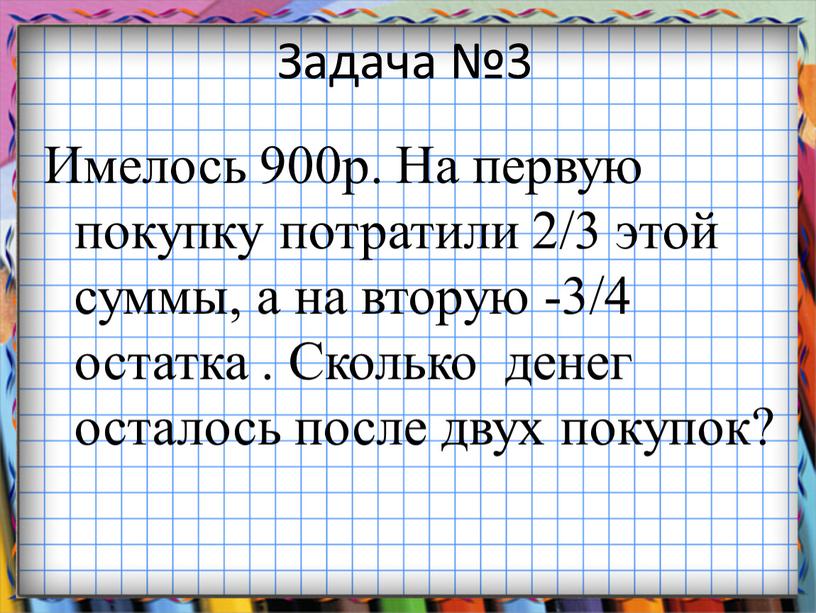 Задача №3 Имелось 900р. На первую покупку потратили 2/3 этой суммы, а на вторую -3/4 остатка