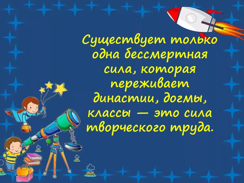 Существует только одна бессмертная сила, которая переживает династии, догмы, классы — это сила творческого труда