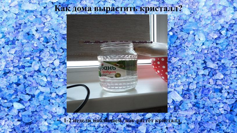 Как дома вырастить кристалл? 1-2 недели наблюдаем, как растёт кристалл