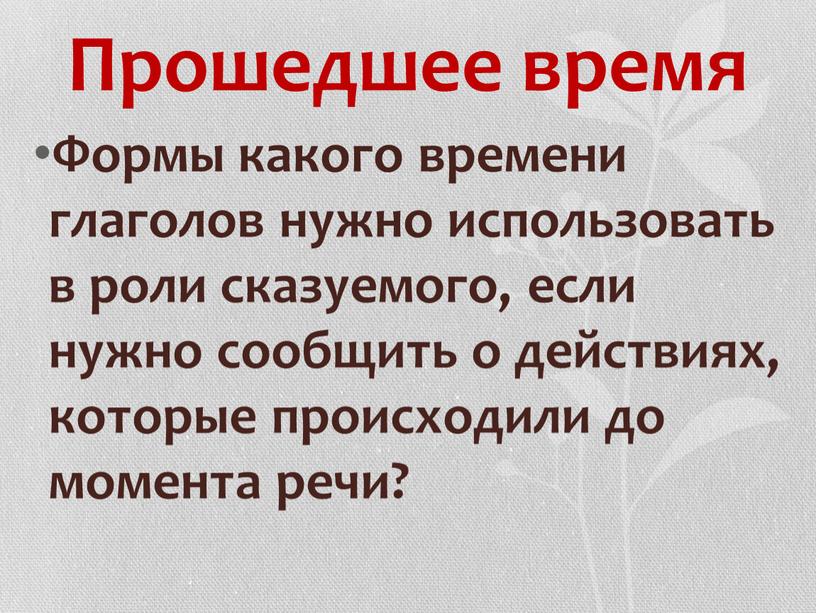 Прошедшее время Формы какого времени глаголов нужно использовать в роли сказуемого, если нужно сообщить о действиях, которые происходили до момента речи?