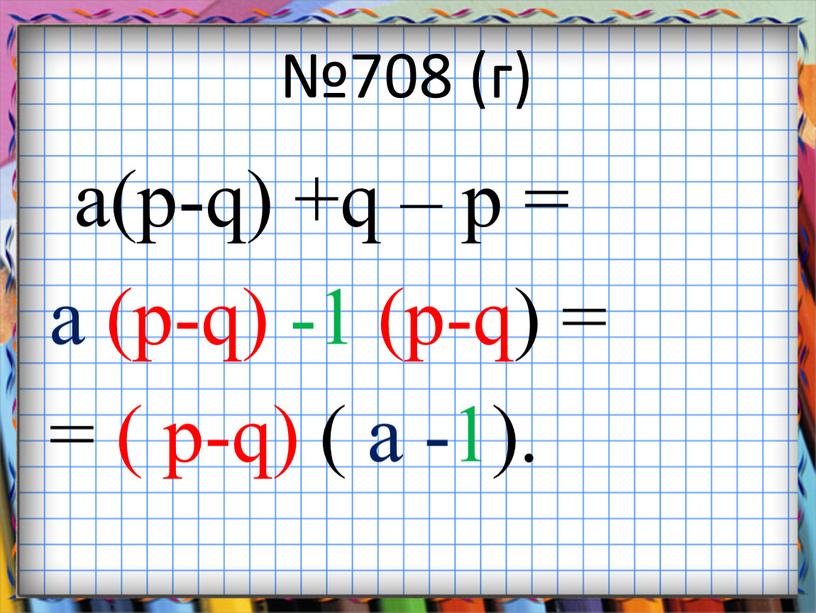 №708 (г) a(p-q) +q – p = a (p-q) -1 (p-q) = = ( p-q) ( a -1).