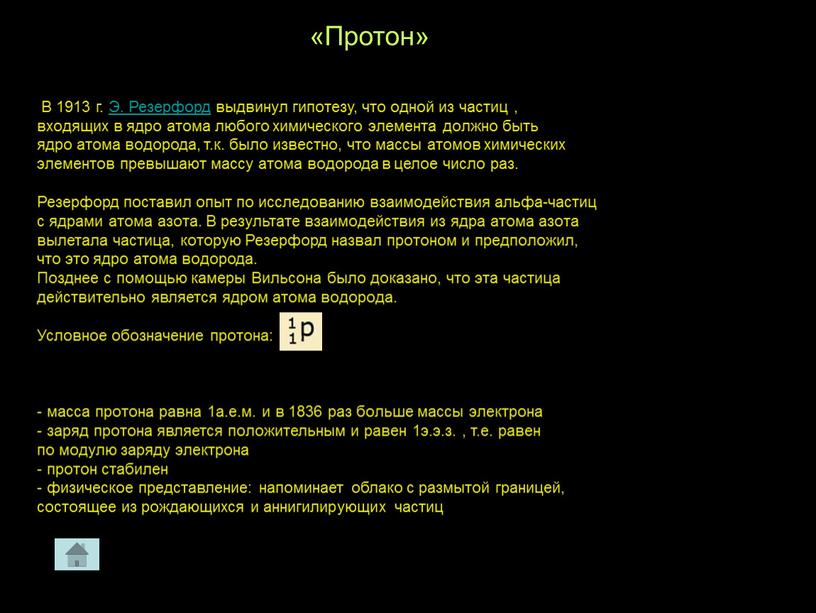 Протон» В 1913 г. Э. Резерфорд выдвинул гипотезу, что одной из частиц , входящих в ядро атома любого химического элемента должно быть ядро атома водорода,…