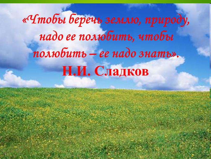 Чтобы беречь землю, природу, надо ее полюбить, чтобы полюбить – ее надо знать»