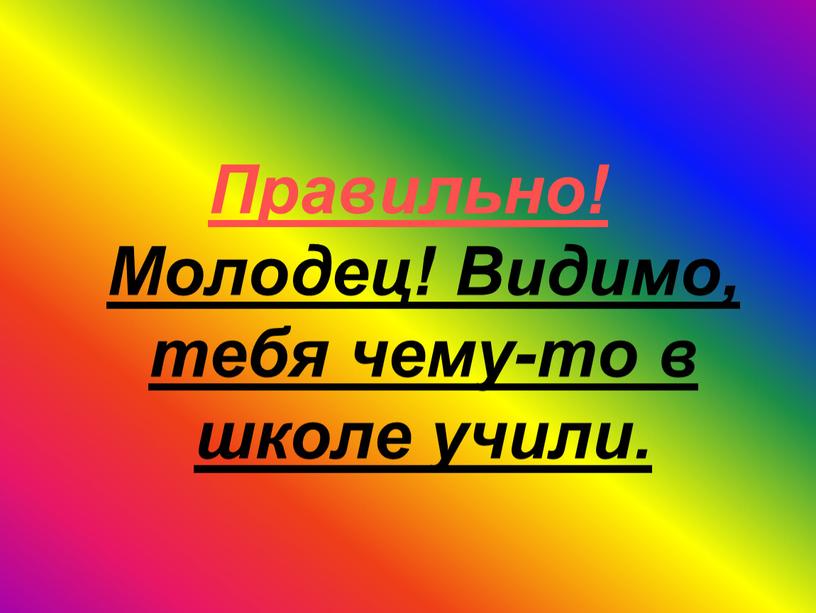 Правильно! Молодец! Видимо, тебя чему-то в школе учили