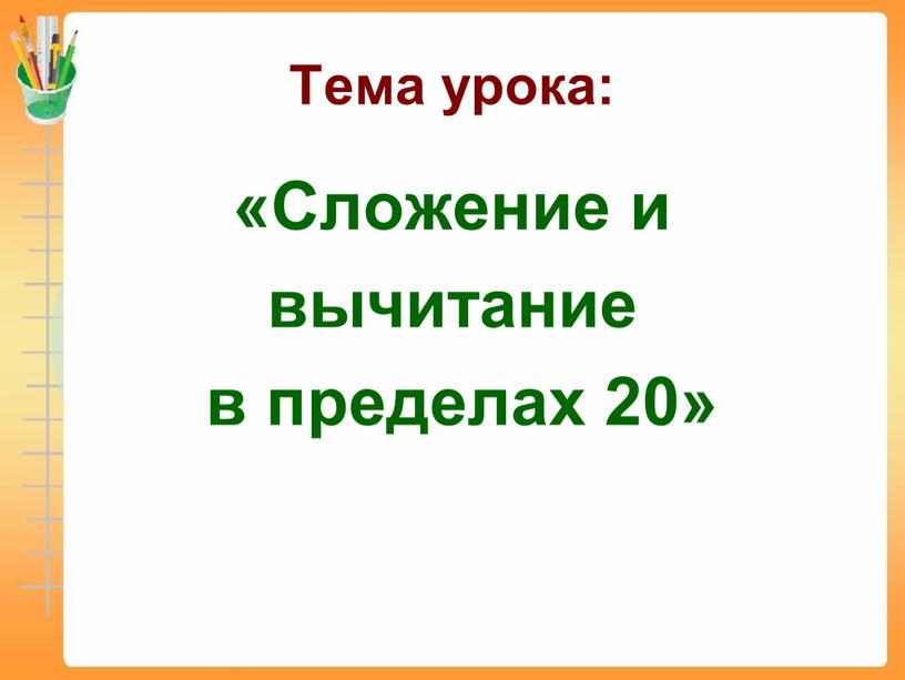 Тема урока: «Сложение и вычитание в пределах 20»