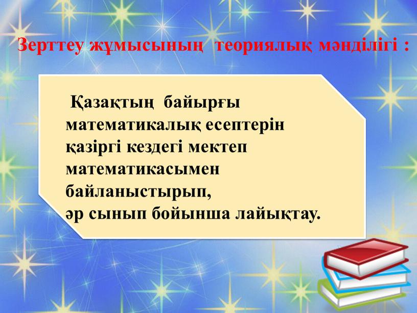 Зерттеу жұмысының теориялық мәнділігі : Қазақтың байырғы математикалық есептерін қазіргі кездегі мектеп математикасымен байланыстырып, әр сынып бойынша лайықтау