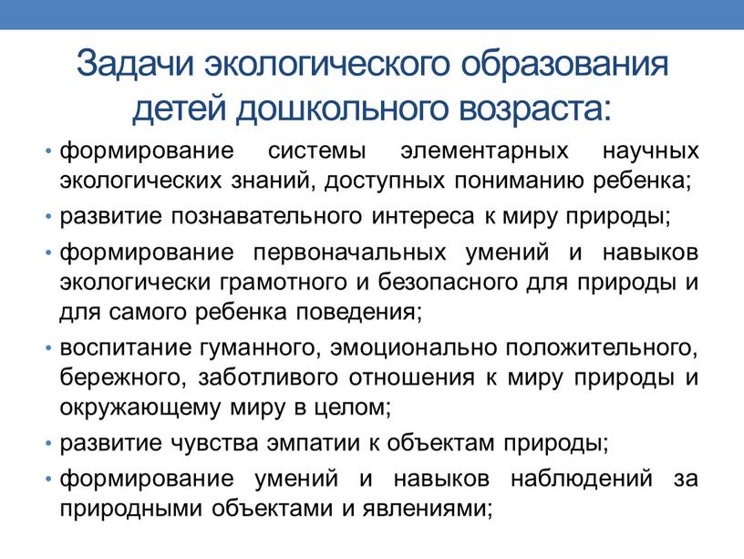 Задачи экологического образования детей дошкольного возраста: формирование системы элементарных научных экологических знаний, доступных пониманию ребенка; развитие познавательного интереса к миру природы; формирование первоначальных умений и…