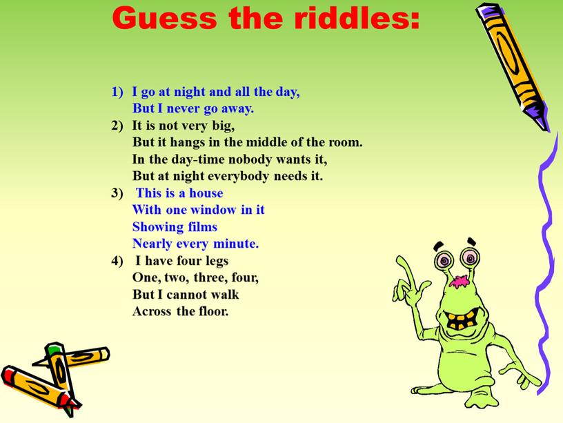 Guess the riddles: I go at night and all the day,