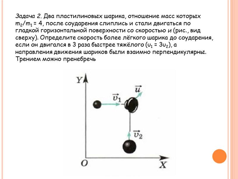 Задача 2. Два пластилиновых шарика, отношение масс которых m2/m1 = 4, после соударения слиплись и стали двигаться по гладкой горизонтальной поверхности со скоростью и (рис