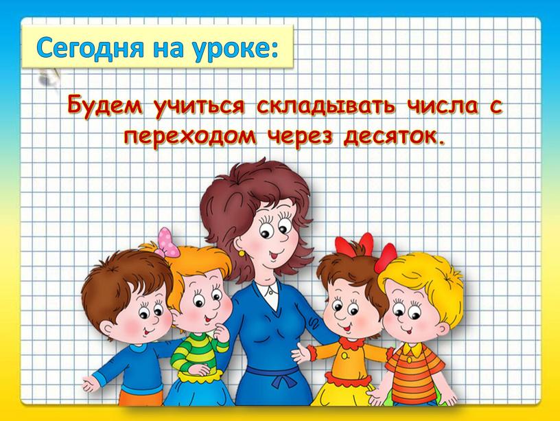 Сегодня на уроке: Будем учиться складывать числа с переходом через десяток