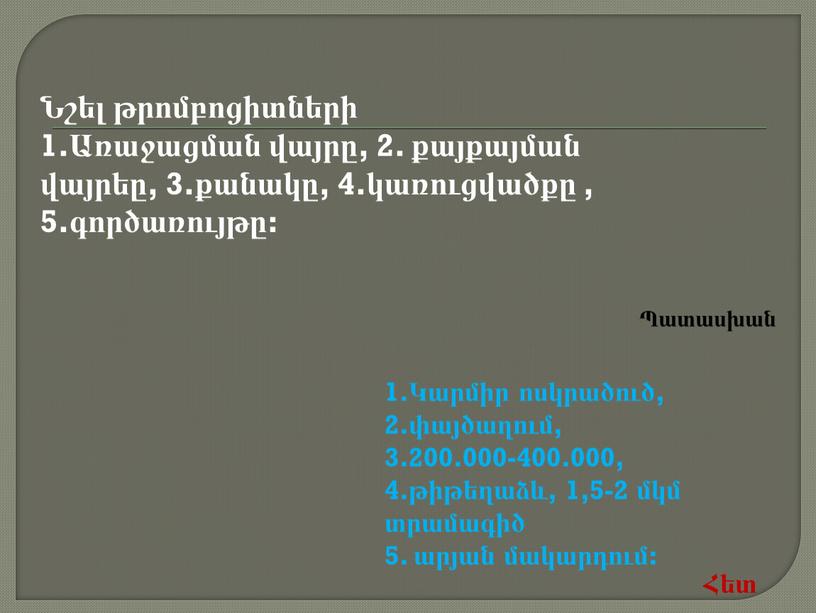 Նշել թրոմբոցիտների 1.Առաջացման վայրը, 2. քայքայման վայրեը, 3.քանակը, 4.կառուցվածքը , 5.գործառույթը: 1.Կարմիր ոսկրածուծ, 2.փայծաղում, 3.200.000-400.000, 4.թիթեղաձև, 1,5-2 մկմ տրամագիծ 5. արյան մակարդում: Հետ Պատասխան