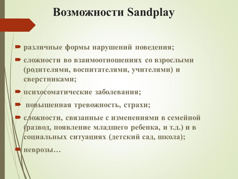 Возможности Sandplay различные формы нарушений поведения; сложности во взаимоотношениях со взрослыми (родителями, воспитателями, учителями) и сверстниками; психосоматические заболевания; повышенная тревожность, страхи; сложности, связанные с изменениями…