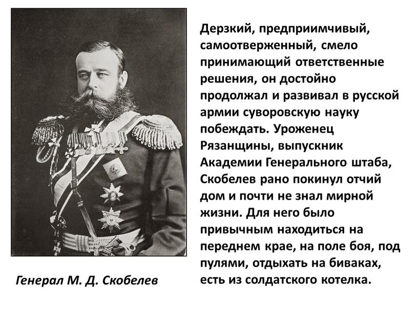 Генерал М. Д. Скобелев Дерзкий, предприимчивый, самоотверженный, смело принимающий ответственные решения, он достойно продолжал и развивал в русской армии суворовскую науку побеждать