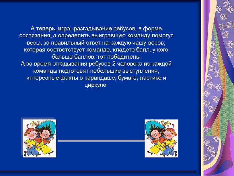 А теперь, игра- разгадывание ребусов, в форме состязания, а определить выигравшую команду помогут весы, за правильный ответ на каждую чашу весов, которая соответствует команде, кладете…