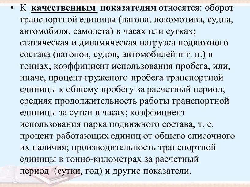 К качественным показателям относятся: оборот транспортной единицы (вагона, локомотива, судна, автомобиля, самолета) в часах или сутках; статическая и динамическая нагрузка подвижного состава (вагонов, судов, автомобилей…