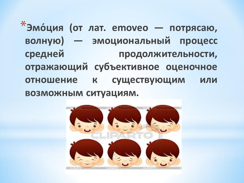 Эмо́ция (от лат. emoveo — потрясаю, волную) — эмоциональный процесс средней продолжительности, отражающий субъективное оценочное отношение к существующим или возможным ситуациям