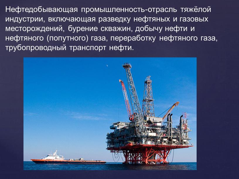 Нефтедобывающая промышленность-отрасль тяжёлой индустрии, включающая разведку нефтяных и газовых месторождений, бурение скважин, добычу нефти и нефтяного (попутного) газа, переработку нефтяного газа, трубопроводный транспорт нефти