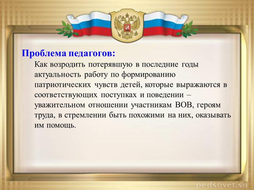 Проблема педагогов: Как возродить потерявшую в последние годы актуальность работу по формированию патриотических чувств детей, которые выражаются в соответствующих поступках и поведении – уважительном отношении…