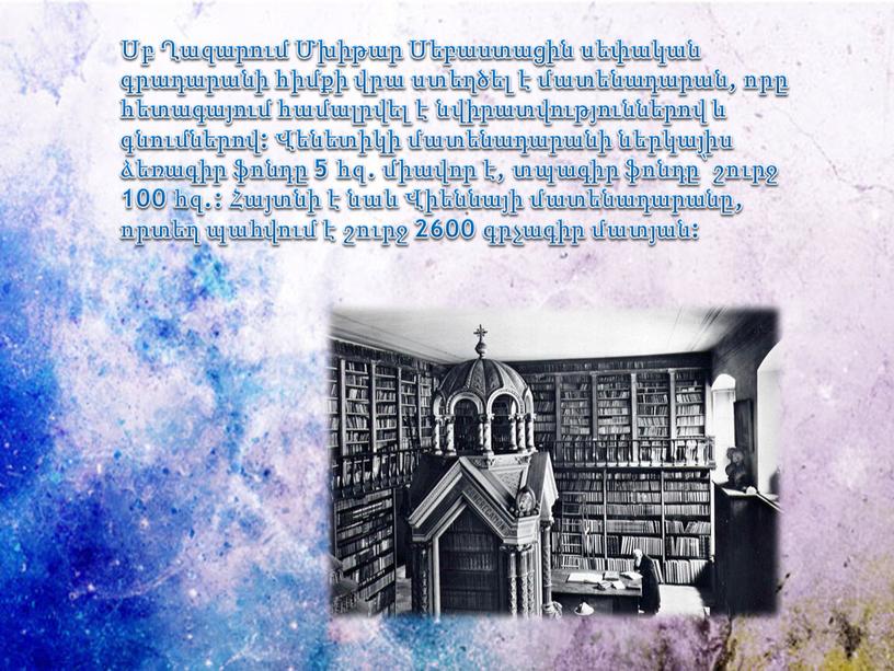 Սբ Ղազարում Մխիթար Սեբաստացին սեփական գրադարանի հիմքի վրա ստեղծել է մատենադարան, որը հետագայում համալրվել է նվիրատվություններով և գնումներով: Վենետիկի մատենադարանի ներկայիս ձեռագիր ֆոնդը 5 հզ.…