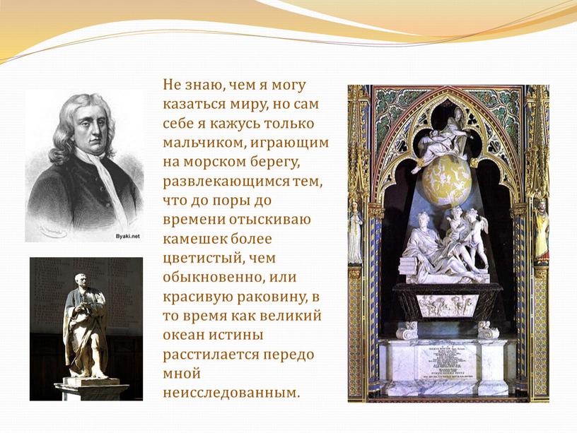 Не знаю, чем я могу казаться миру, но сам себе я кажусь только мальчиком, играющим на морском берегу, развлекающимся тем, что до поры до времени…