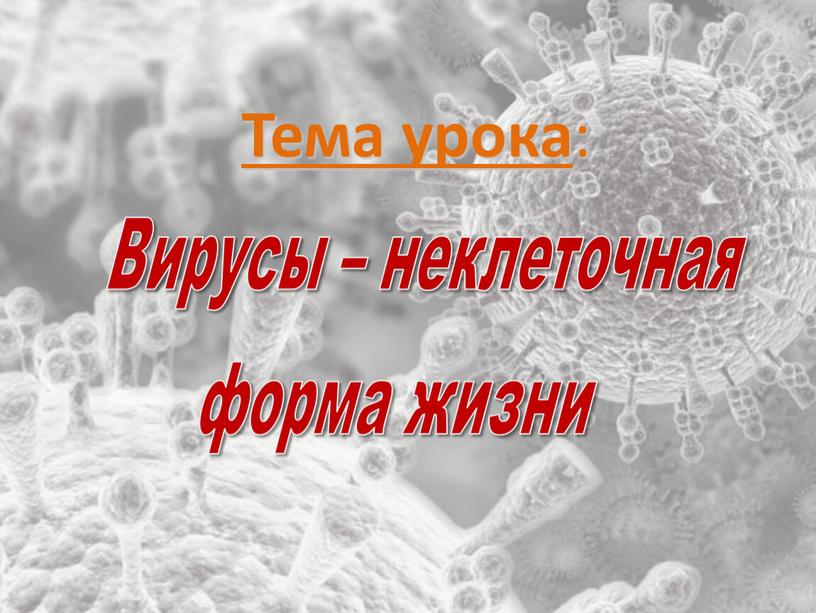 Тема урока : Вирусы – неклеточная форма жизни