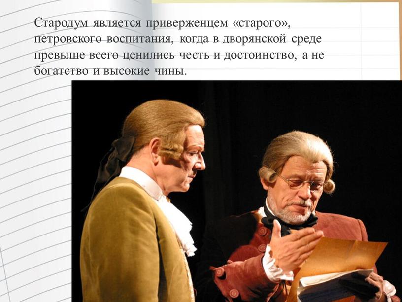 Стародум является приверженцем «старого», петровского воспитания, когда в дворянской среде превыше всего ценились честь и достоинство, а не богатство и высокие чины