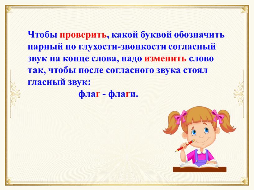 Чтобы проверить, какой буквой обозначить парный по глухости-звонкости согласный звук на конце слова, надо изменить слово так, чтобы после согласного звука стоял гласный звук: флаг…