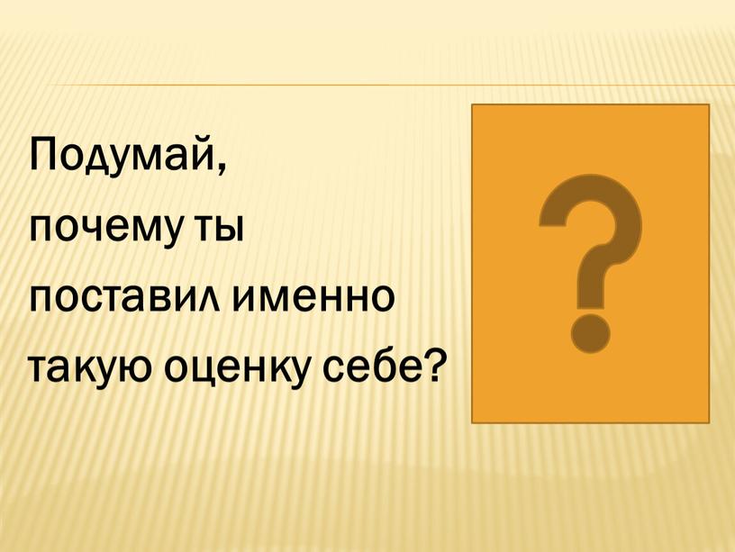 Подумай, почему ты поставил именно такую оценку себе?