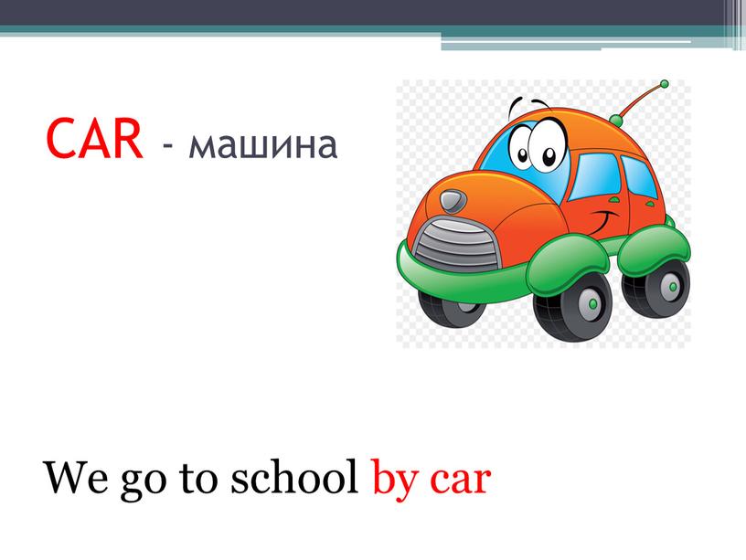 CAR - машина We go to school by car