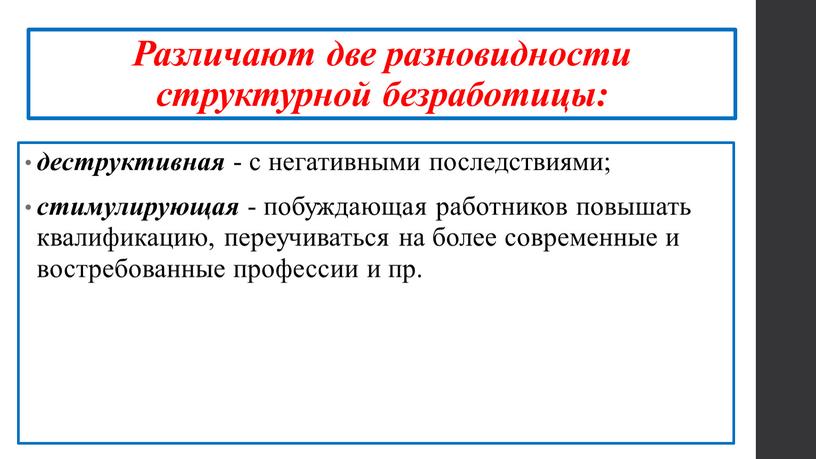 Различают две разновидности структурной безработицы: деструктивная - с негативными последствиями; стимулирующая - побуждающая работников повышать квалификацию, переучиваться на более современные и востребованные профессии и пр