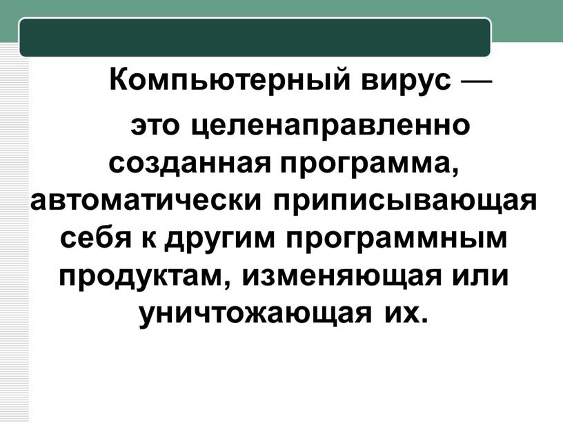 Компьютерный вирус — это целенаправленно созданная программа, автоматически приписывающая себя к другим программным продуктам, изменяющая или уничтожающая их