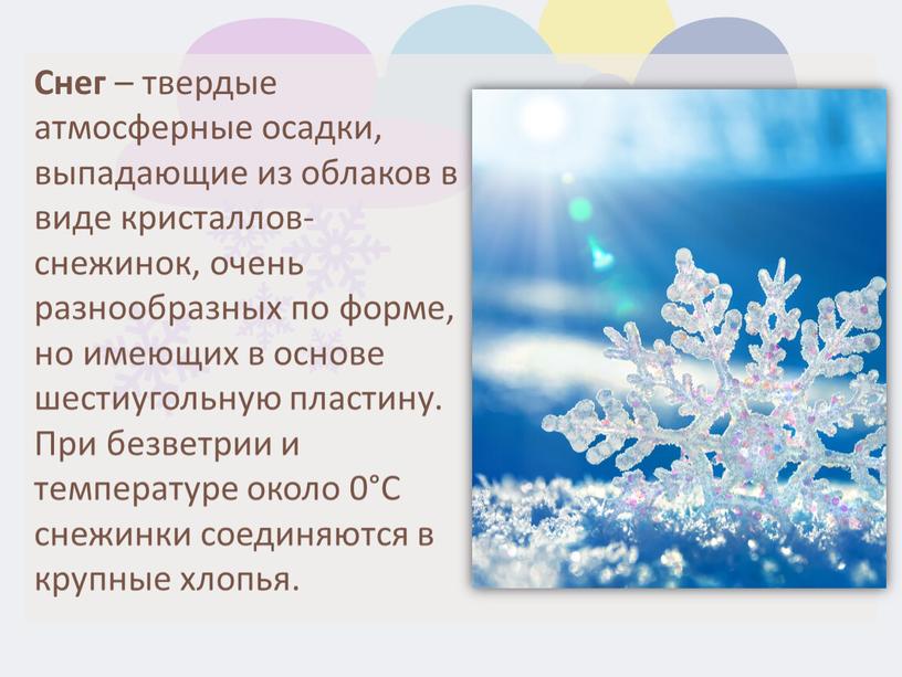 Снег – твердые атмосферные осадки, выпадающие из облаков в виде кристаллов-снежинок, очень разнообразных по форме, но имеющих в основе шестиугольную пластину