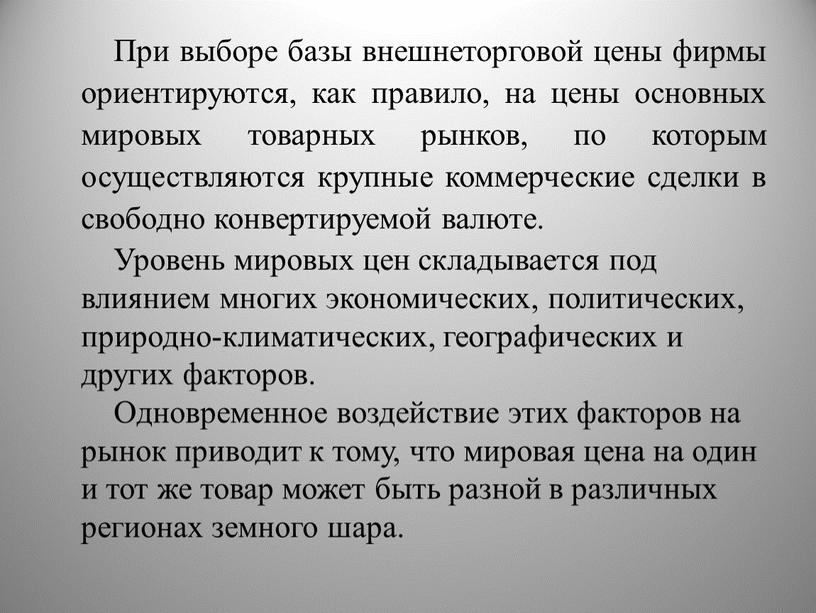 При выборе базы внешнеторговой цены фирмы ориентируются, как правило, на цены основных мировых товарных рынков, по которым осуществляются крупные коммерческие сделки в свободно конвертируемой валюте