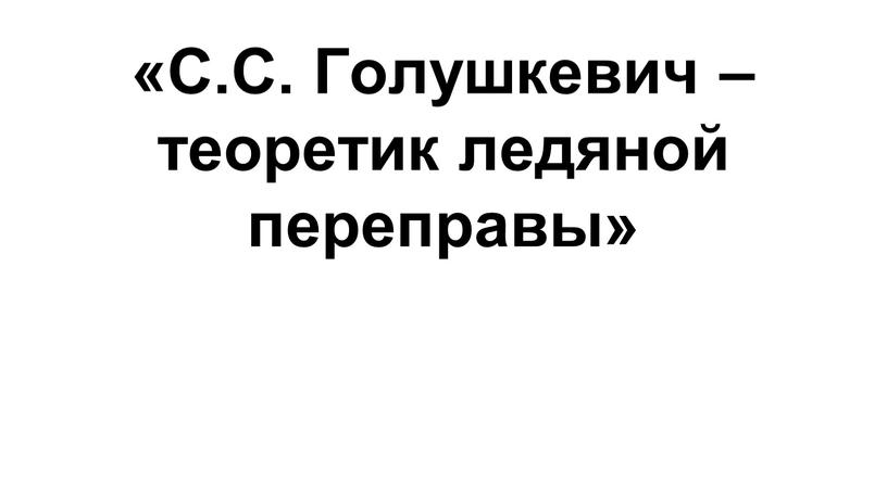 С.С. Голушкевич – теоретик ледяной переправы»