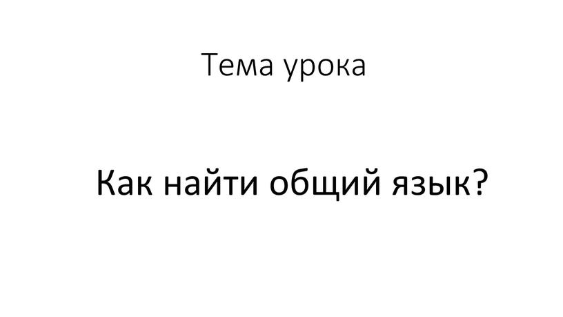 Тема урока Как найти общий язык?