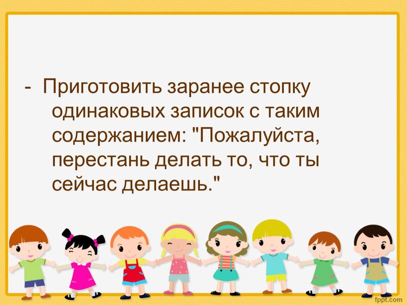 Приготовить заранее стопку одинаковых записок с таким содержанием: "Пожалуйста, перестань делать то, что ты сейчас делаешь