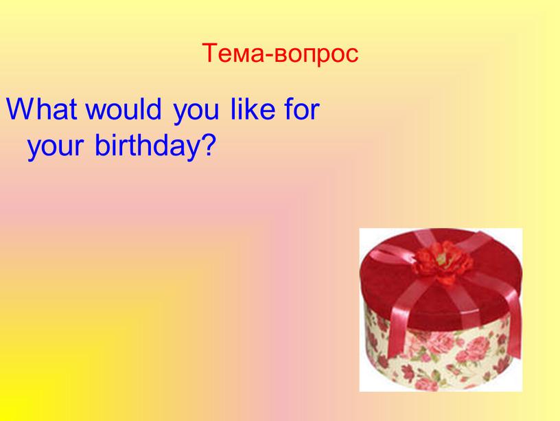 Тема-вопрос What would you like for your birthday?