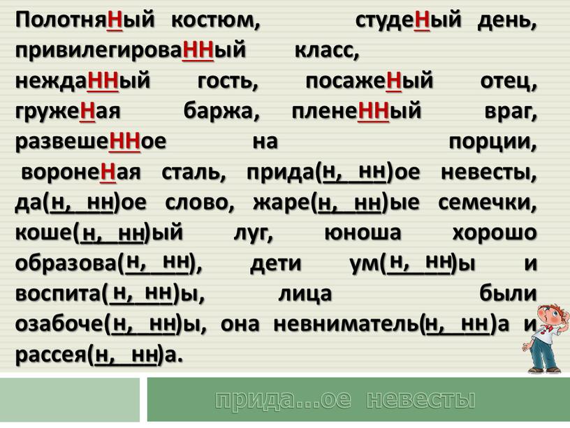 ПолотняНый костюм, студеНый день, привилегироваННый класс, неждаННый гость, посажеНый отец, гружеНая баржа, пленеННый враг, развешеННое на порции, воронеНая сталь, прида(_____)ое невесты, да(_____)ое слово, жаре(_____)ые семечки,…