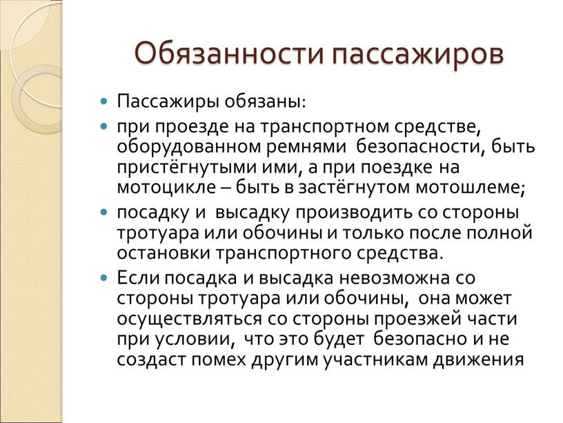 Обязанности пассажиров Пассажиры обязаны: при проезде на транспортном средстве, оборудованном ремнями безопасности, быть пристёгнутыми ими, а при поездке на мотоцикле – быть в застёгнутом мотошлеме;…