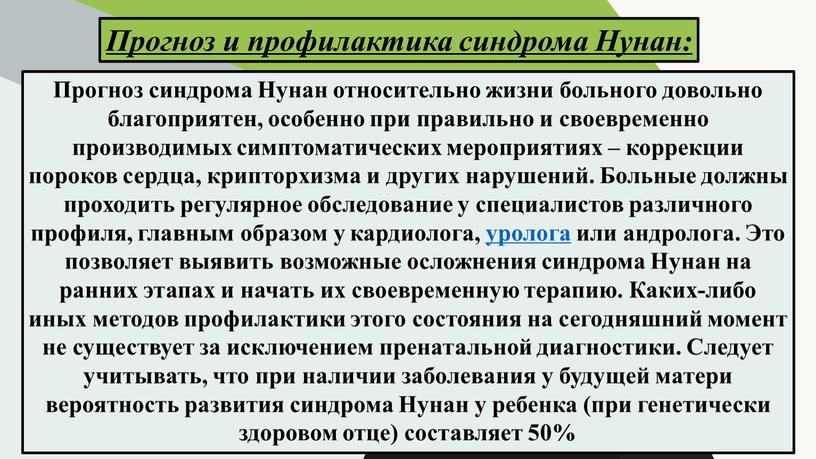 Прогноз синдрома Нунан относительно жизни больного довольно благоприятен, особенно при правильно и своевременно производимых симптоматических мероприятиях – коррекции пороков сердца, крипторхизма и других нарушений