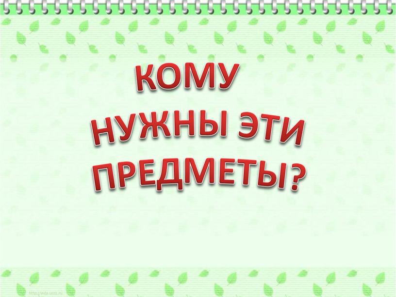 КОМУ НУЖНЫ ЭТИ ПРЕДМЕТЫ?